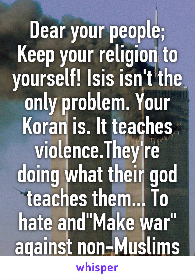 Dear your people; Keep your religion to yourself! Isis isn't the only problem. Your Koran is. It teaches violence.They're doing what their god teaches them... To hate and"Make war" against non-Muslims