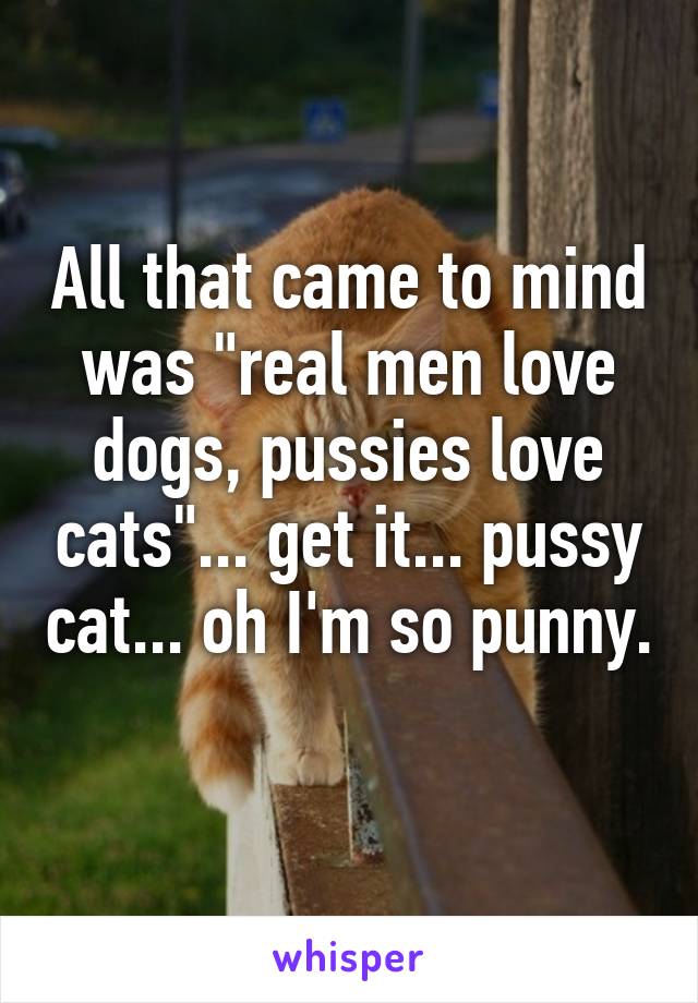 All that came to mind was "real men love dogs, pussies love cats"... get it... pussy cat... oh I'm so punny. 