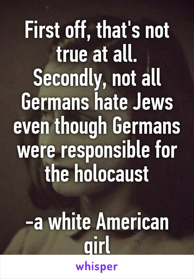 First off, that's not true at all.
Secondly, not all Germans hate Jews even though Germans were responsible for the holocaust

-a white American girl