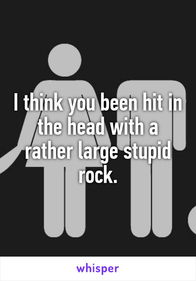 I think you been hit in the head with a rather large stupid rock.