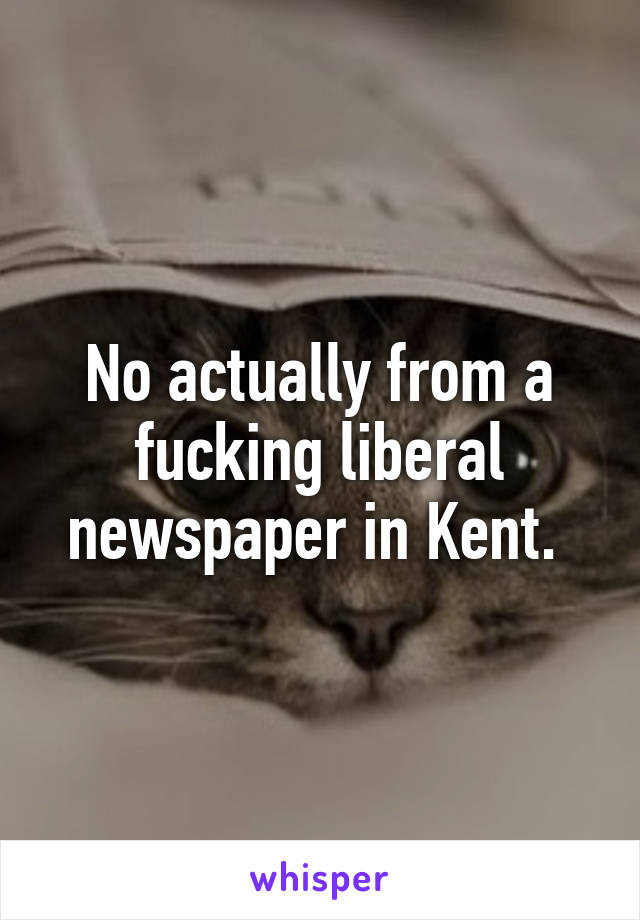 No actually from a fucking liberal newspaper in Kent. 