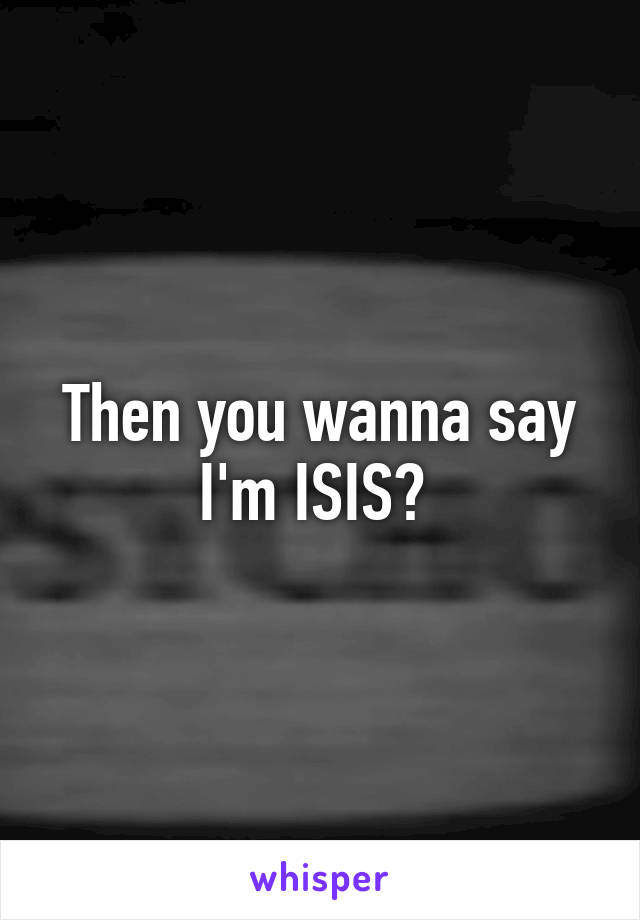 Then you wanna say I'm ISIS? 