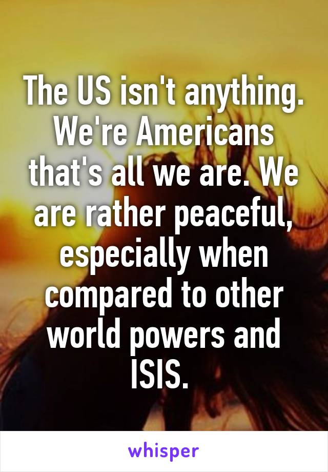 The US isn't anything. We're Americans that's all we are. We are rather peaceful, especially when compared to other world powers and ISIS. 