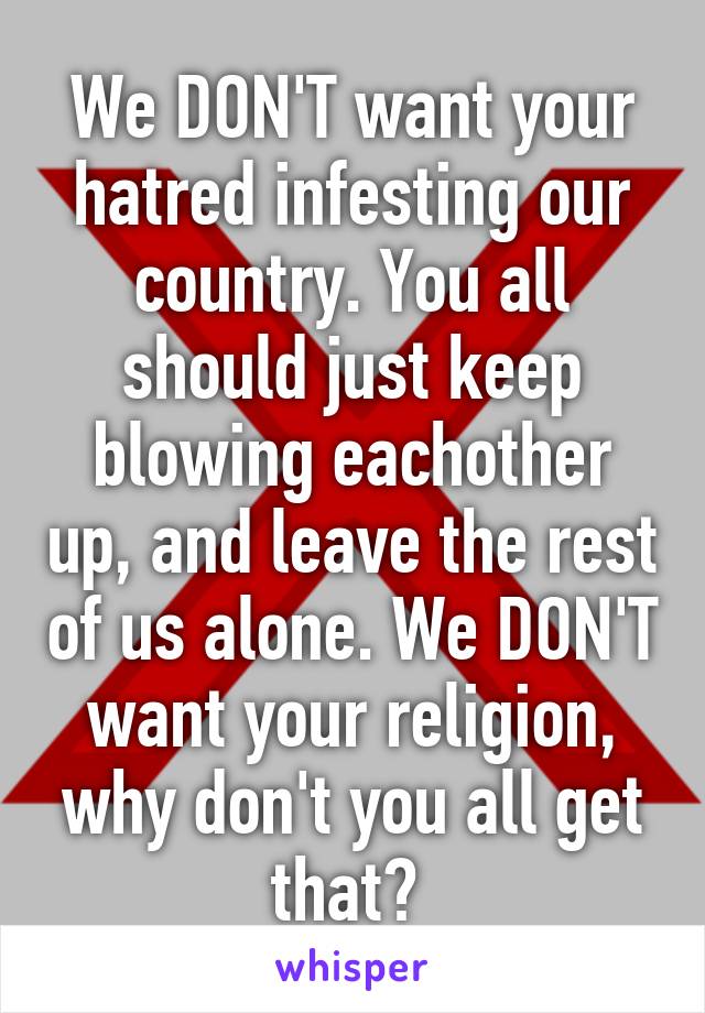 We DON'T want your hatred infesting our country. You all should just keep blowing eachother up, and leave the rest of us alone. We DON'T want your religion, why don't you all get that? 