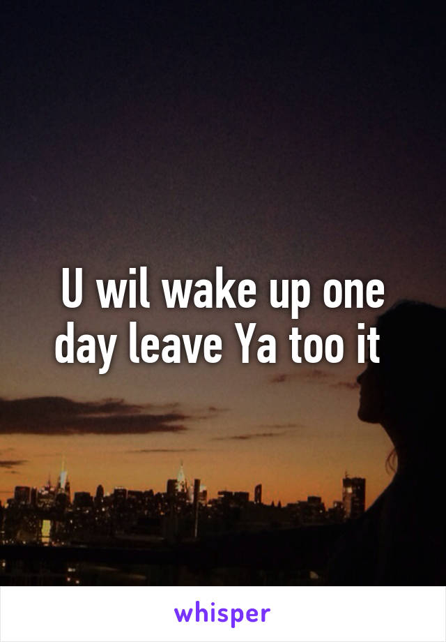 U wil wake up one day leave Ya too it 