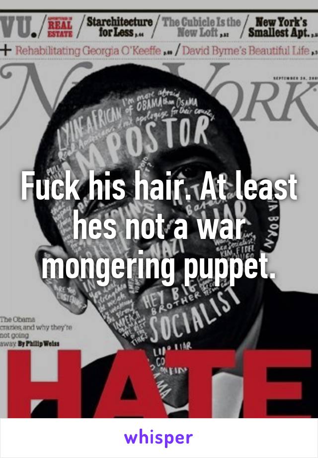 Fuck his hair. At least hes not a war mongering puppet.