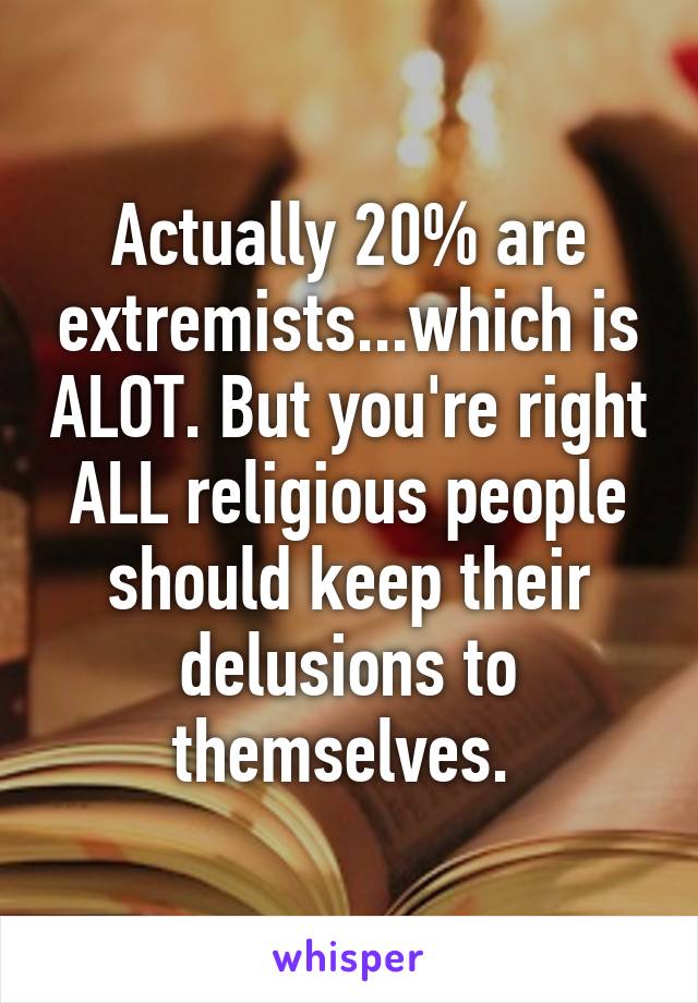 Actually 20% are extremists...which is ALOT. But you're right ALL religious people should keep their delusions to themselves. 