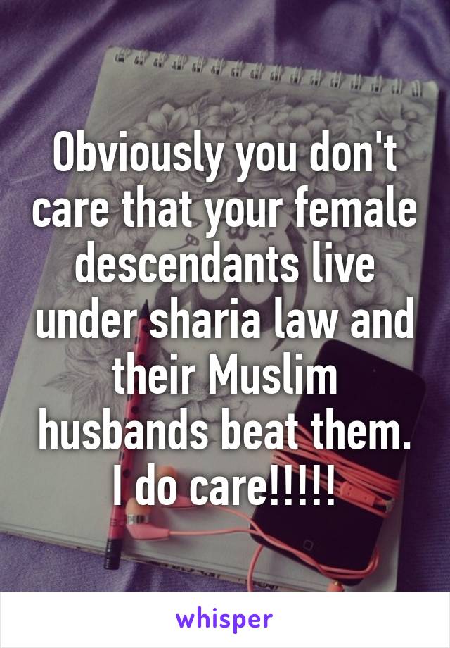 Obviously you don't care that your female descendants live under sharia law and their Muslim husbands beat them. I do care!!!!!