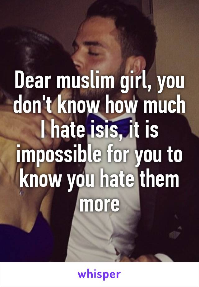 Dear muslim girl, you don't know how much I hate isis, it is impossible for you to know you hate them more