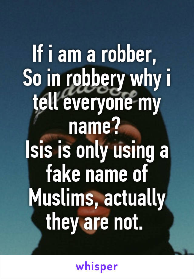 If i am a robber, 
So in robbery why i tell everyone my name? 
Isis is only using a fake name of Muslims, actually they are not. 