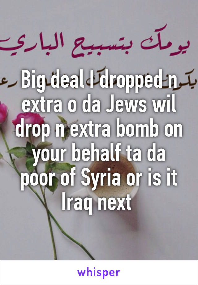 Big deal I dropped n extra o da Jews wil drop n extra bomb on your behalf ta da poor of Syria or is it Iraq next 