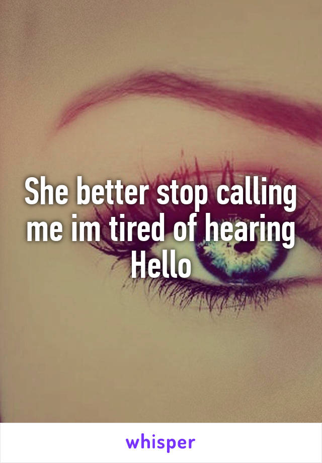 She better stop calling me im tired of hearing Hello