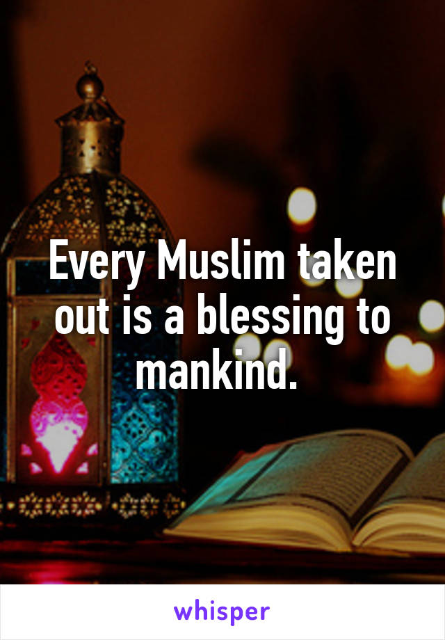 Every Muslim taken out is a blessing to mankind. 