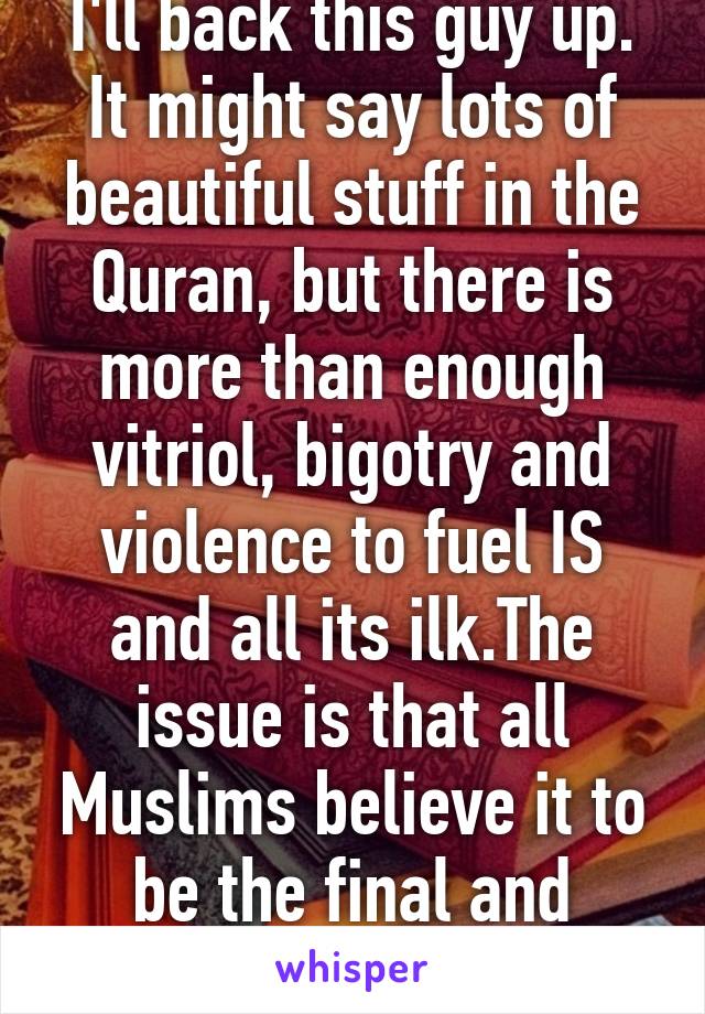 I'll back this guy up. It might say lots of beautiful stuff in the Quran, but there is more than enough vitriol, bigotry and violence to fuel IS and all its ilk.The issue is that all Muslims believe it to be the final and perfect revelation...