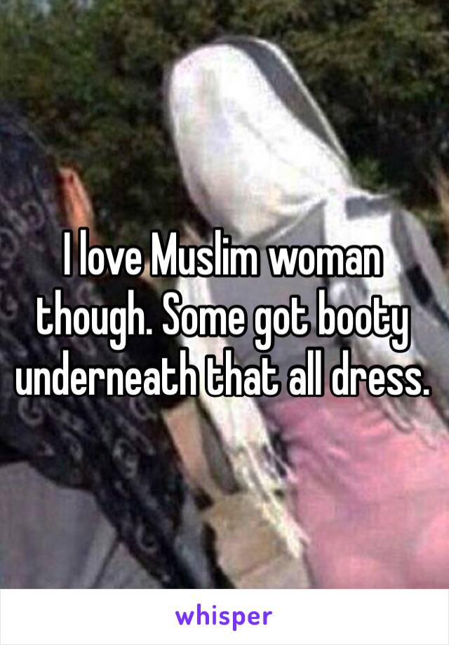 I love Muslim woman though. Some got booty underneath that all dress. 