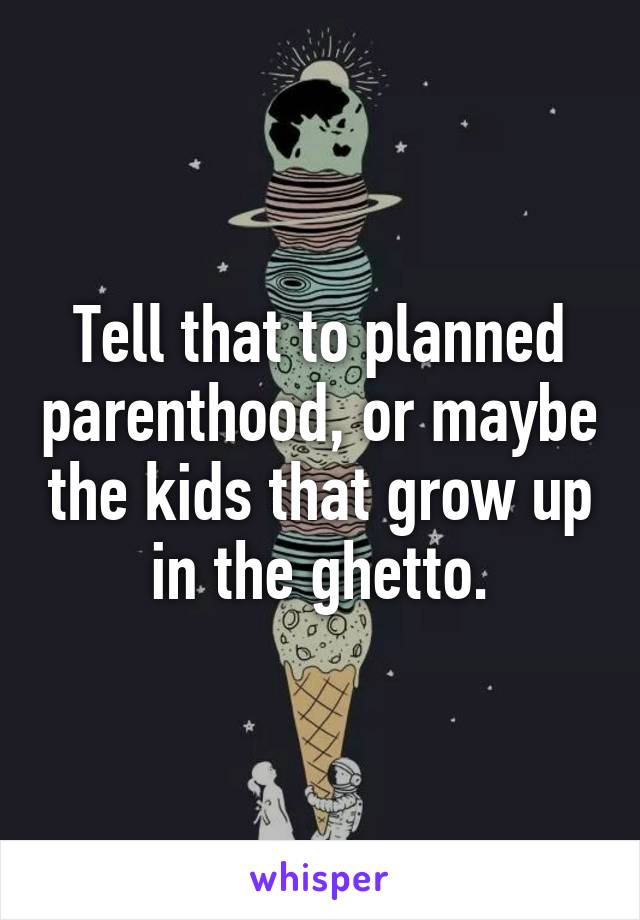 Tell that to planned parenthood, or maybe the kids that grow up in the ghetto.