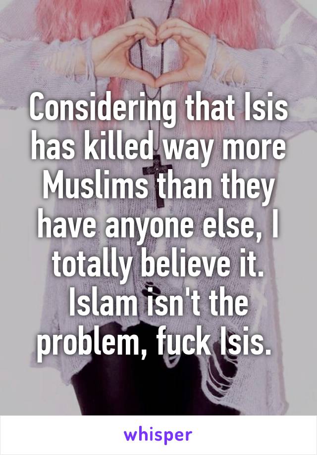 Considering that Isis has killed way more Muslims than they have anyone else, I totally believe it. Islam isn't the problem, fuck Isis. 