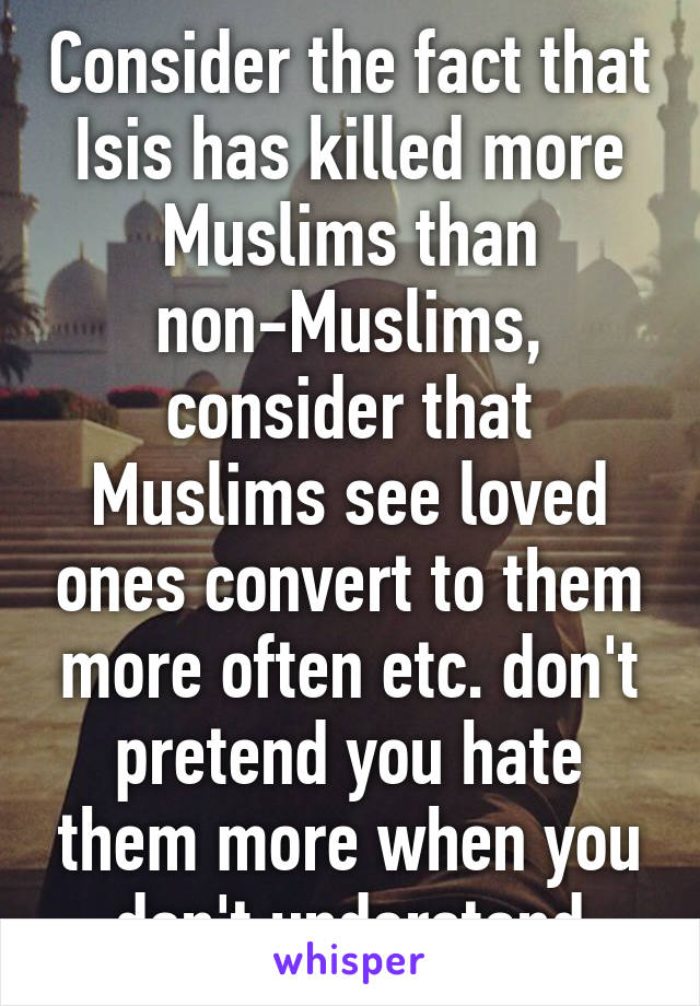 Consider the fact that Isis has killed more Muslims than non-Muslims, consider that Muslims see loved ones convert to them more often etc. don't pretend you hate them more when you don't understand