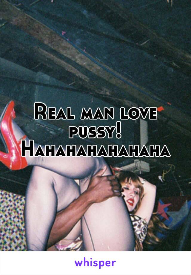 Real man love pussy! 
Hahahahahahaha