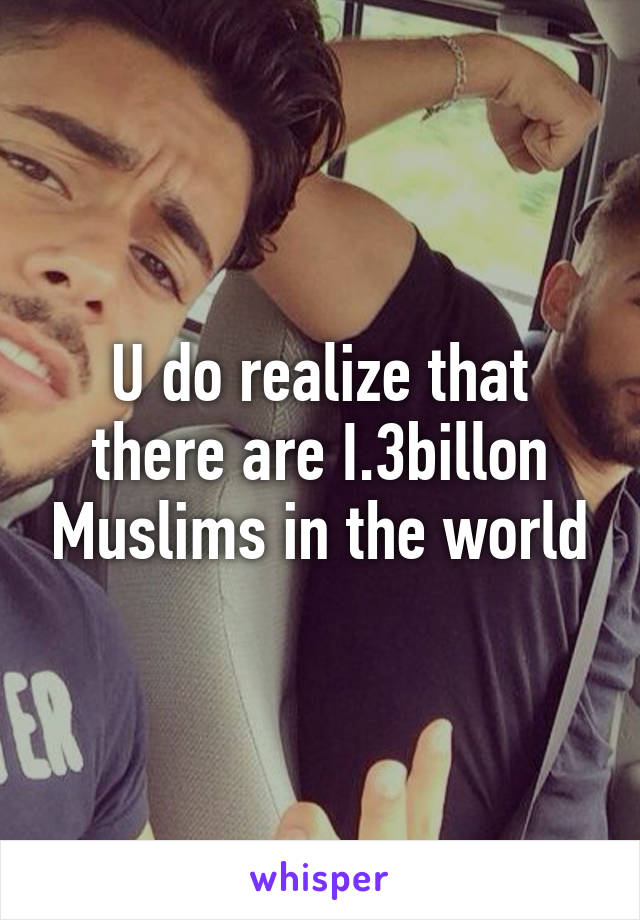 U do realize that there are I.3billon Muslims in the world