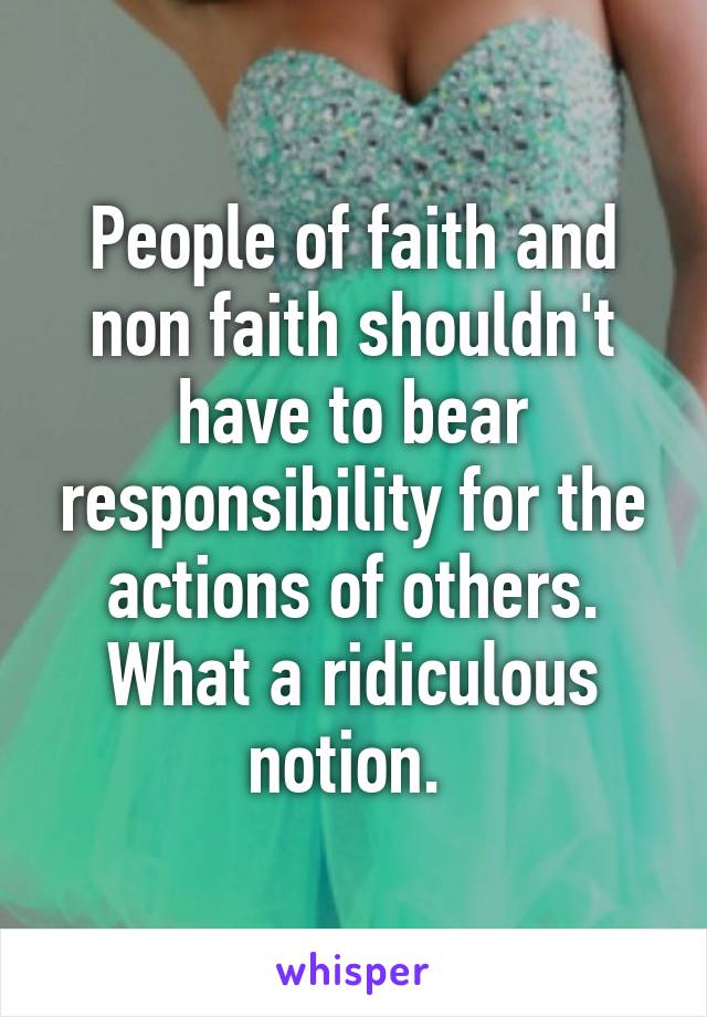 People of faith and non faith shouldn't have to bear responsibility for the actions of others. What a ridiculous notion. 