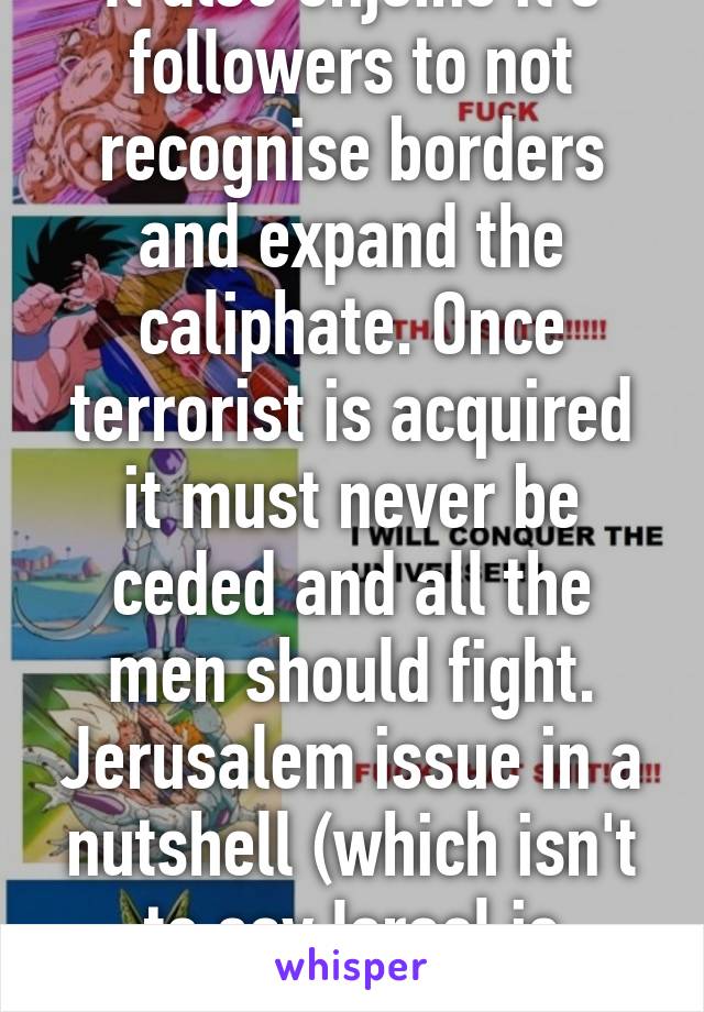 It also enjoins it's followers to not recognise borders and expand the caliphate. Once terrorist is acquired it must never be ceded and all the men should fight. Jerusalem issue in a nutshell (which isn't to say Israel is blameless).