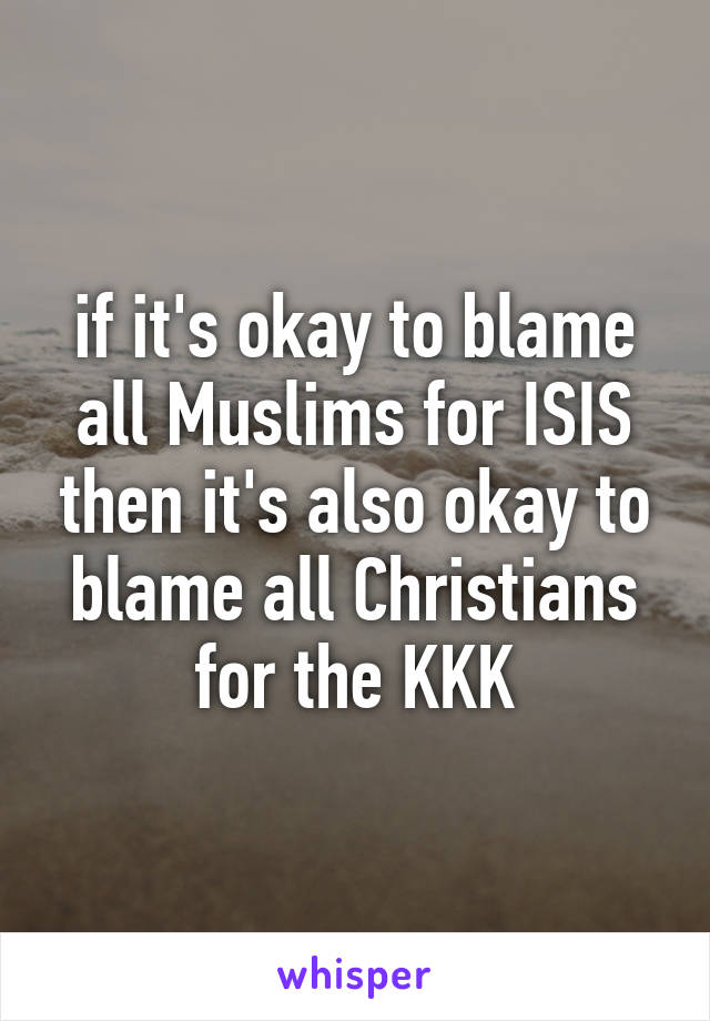 if it's okay to blame all Muslims for ISIS then it's also okay to blame all Christians for the KKK