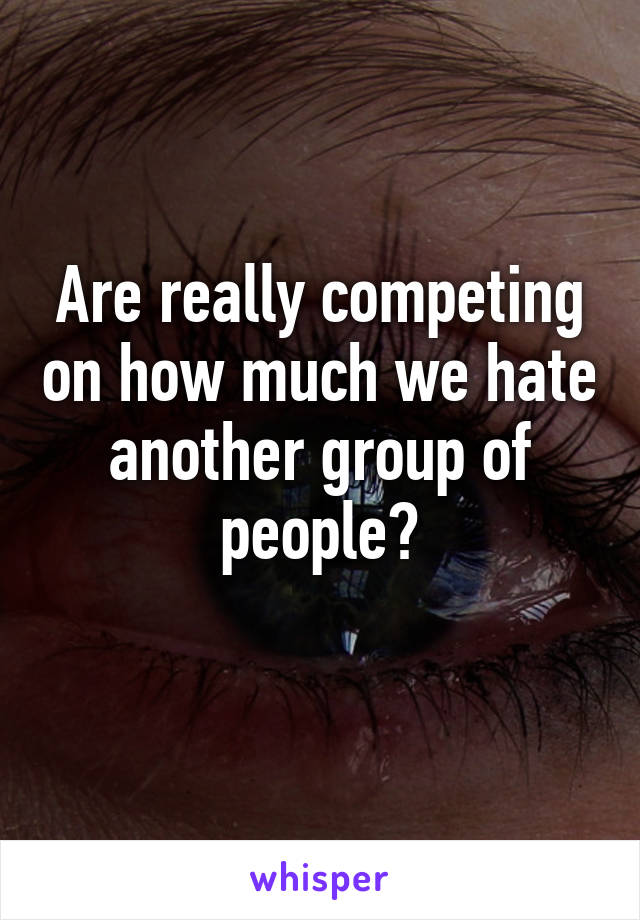 Are really competing on how much we hate another group of people?
