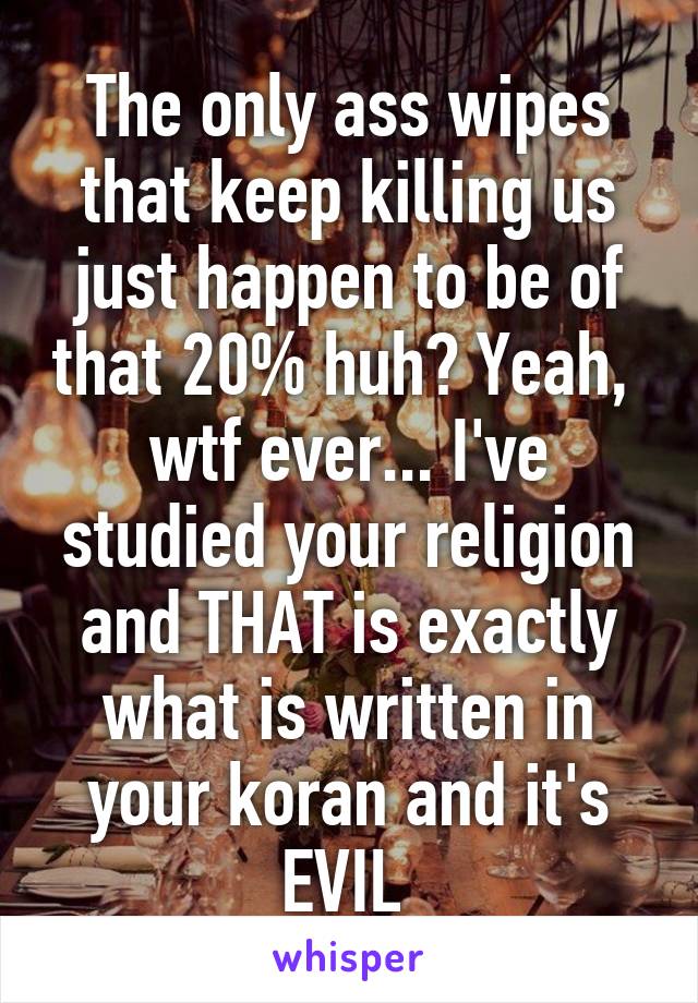 The only ass wipes that keep killing us just happen to be of that 20% huh? Yeah,  wtf ever... I've studied your religion and THAT is exactly what is written in your koran and it's EVIL 