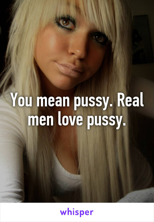 You mean pussy. Real men love pussy.