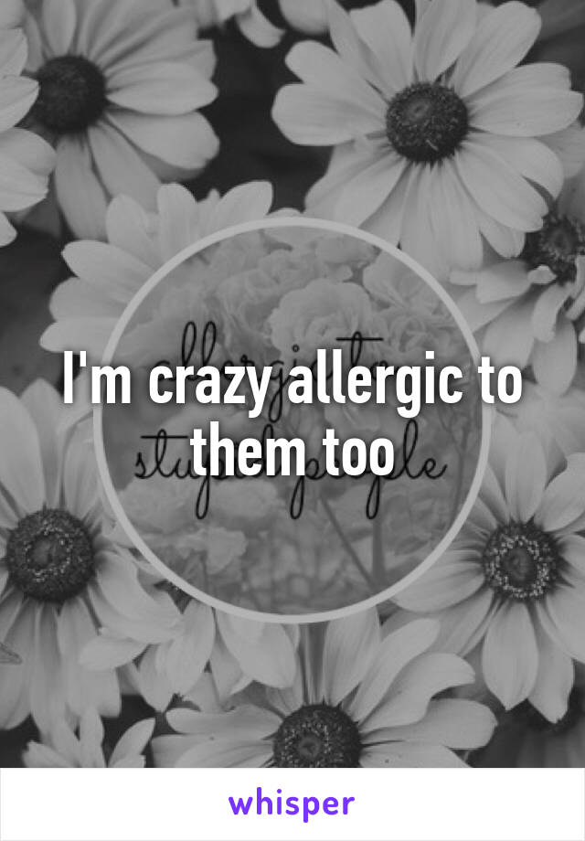 I'm crazy allergic to them too