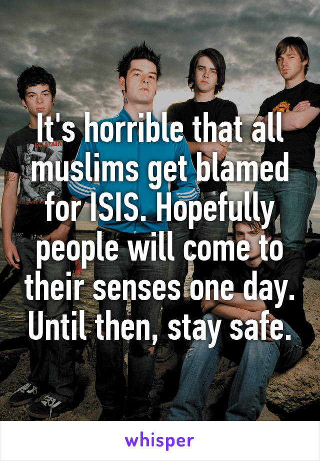 It's horrible that all muslims get blamed for ISIS. Hopefully people will come to their senses one day. Until then, stay safe.