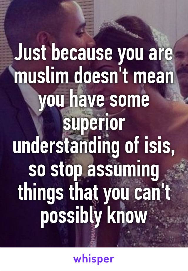 Just because you are muslim doesn't mean you have some superior understanding of isis, so stop assuming things that you can't possibly know