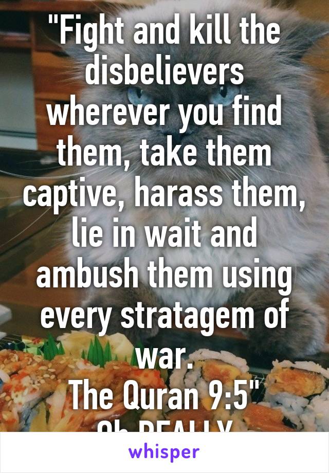 "Fight and kill the disbelievers wherever you find them, take them captive, harass them, lie in wait and ambush them using every stratagem of war.
The Quran 9:5"
Oh REALLY