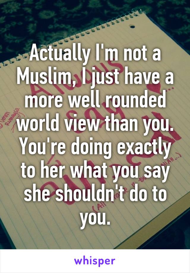 Actually I'm not a Muslim, I just have a more well rounded world view than you. You're doing exactly to her what you say she shouldn't do to you.