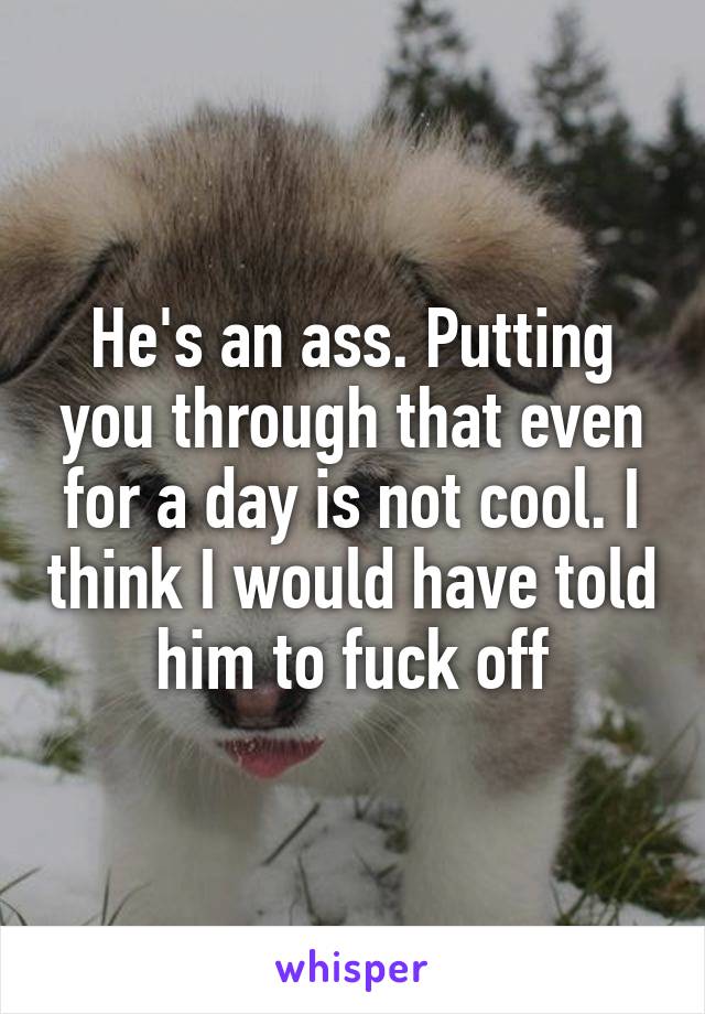 He's an ass. Putting you through that even for a day is not cool. I think I would have told him to fuck off