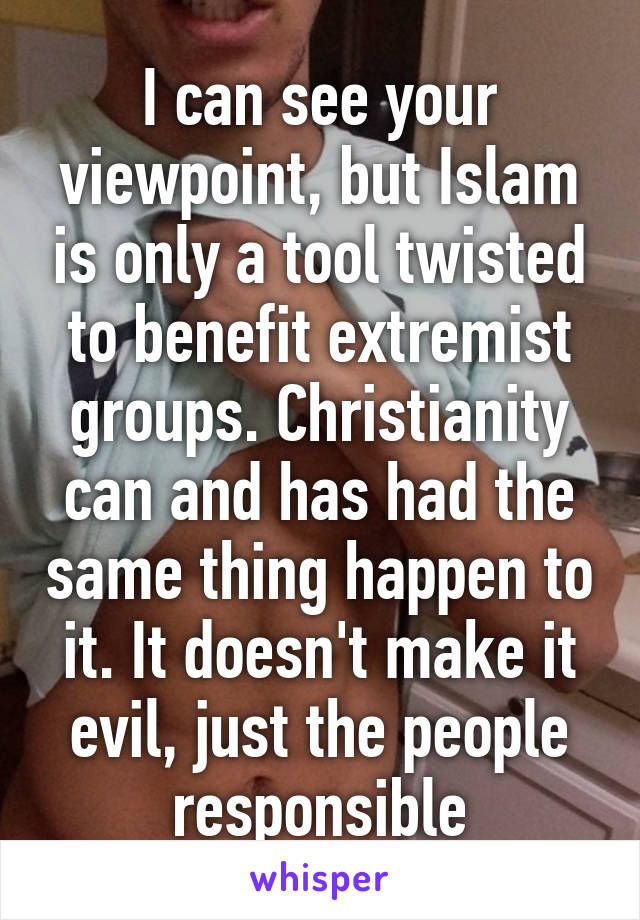 I can see your viewpoint, but Islam is only a tool twisted to benefit extremist groups. Christianity can and has had the same thing happen to it. It doesn't make it evil, just the people responsible