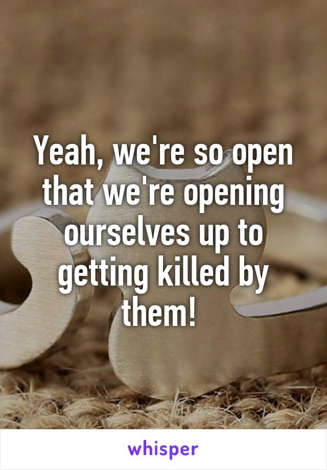 Yeah, we're so open that we're opening ourselves up to getting killed by them! 