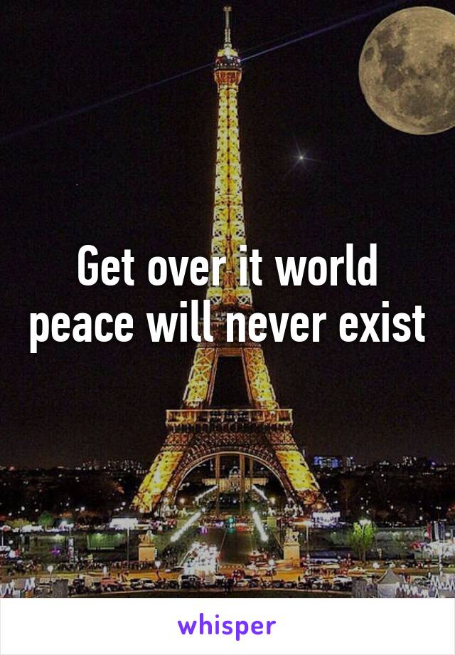 Get over it world peace will never exist 