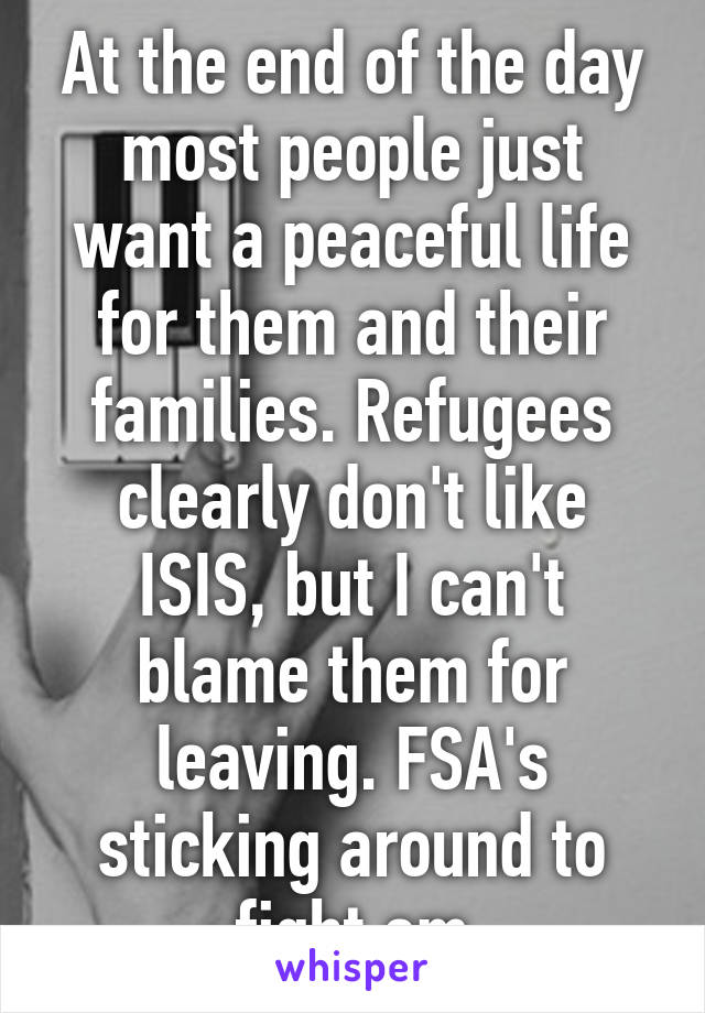 At the end of the day most people just want a peaceful life for them and their families. Refugees clearly don't like ISIS, but I can't blame them for leaving. FSA's sticking around to fight em