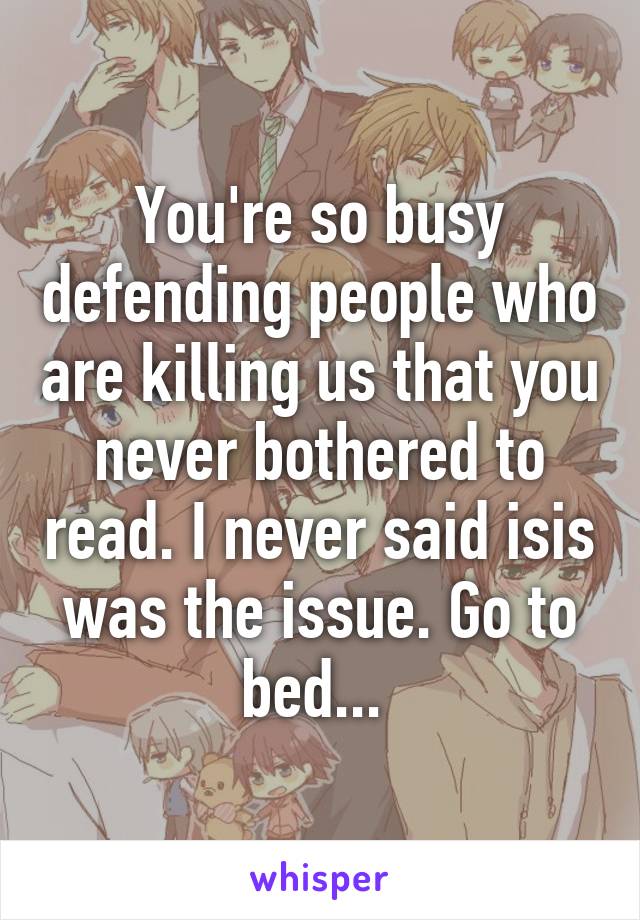 You're so busy defending people who are killing us that you never bothered to read. I never said isis was the issue. Go to bed... 