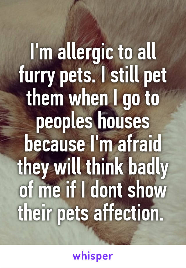 I'm allergic to all furry pets. I still pet them when I go to peoples houses because I'm afraid they will think badly of me if I dont show their pets affection. 