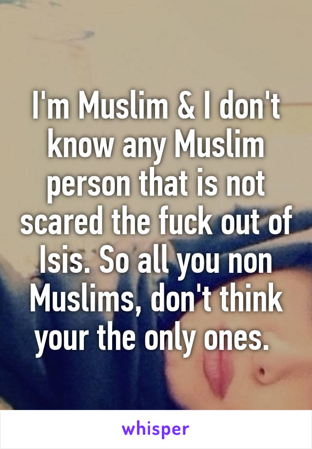 I'm Muslim & I don't know any Muslim person that is not scared the fuck out of Isis. So all you non Muslims, don't think your the only ones. 