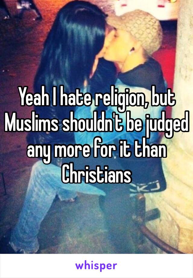 Yeah I hate religion, but Muslims shouldn't be judged any more for it than Christians