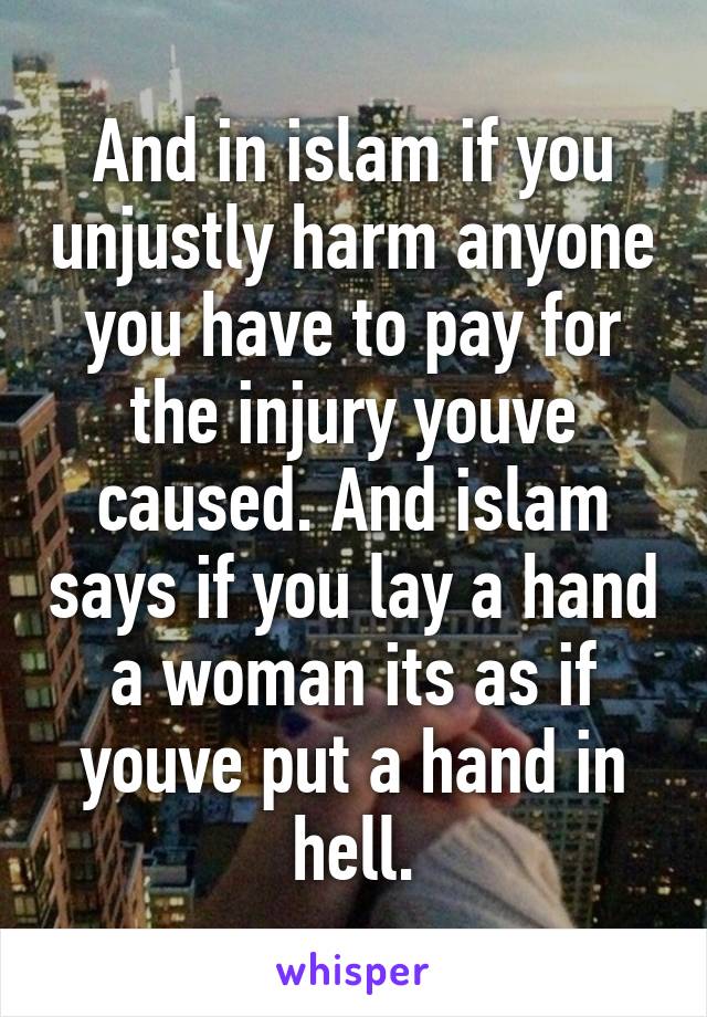 And in islam if you unjustly harm anyone you have to pay for the injury youve caused. And islam says if you lay a hand a woman its as if youve put a hand in hell.