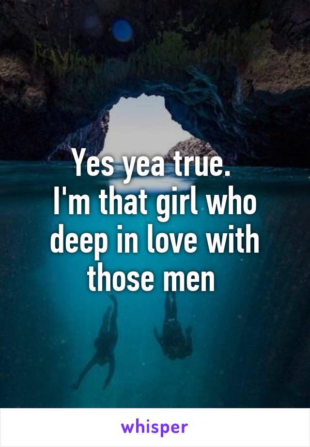 Yes yea true. 
I'm that girl who deep in love with those men 