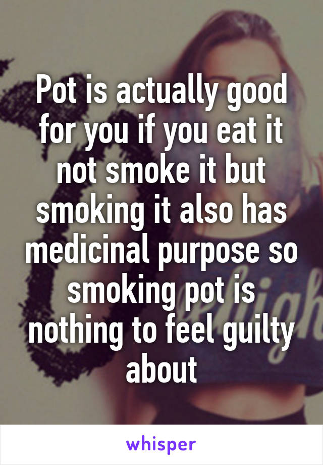 Pot is actually good for you if you eat it not smoke it but smoking it also has medicinal purpose so smoking pot is nothing to feel guilty about