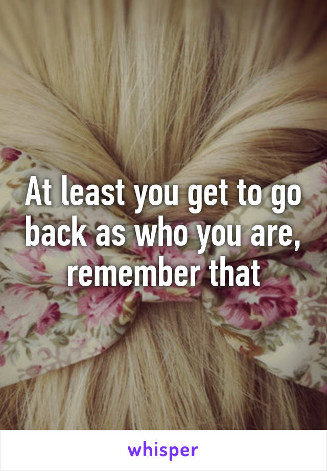 At least you get to go back as who you are, remember that