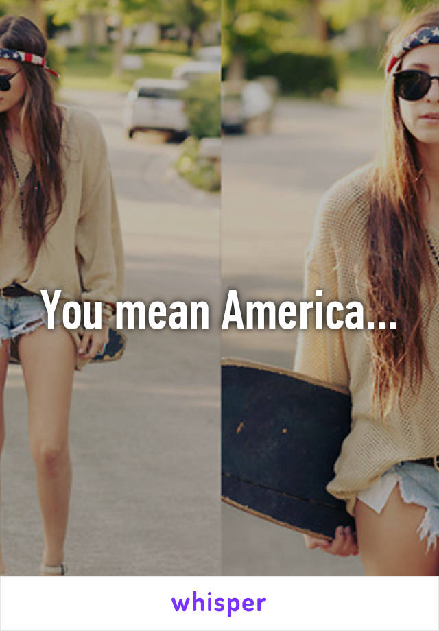 You mean America...