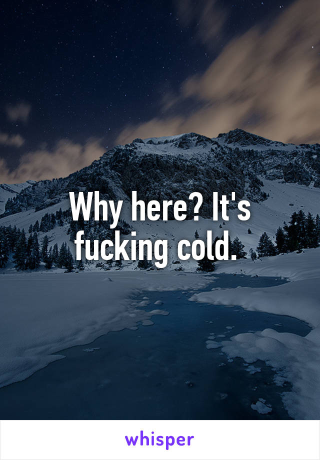 Why here? It's fucking cold. 